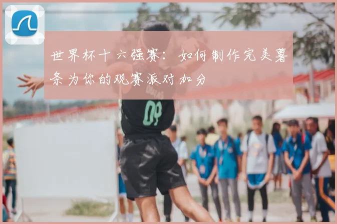 世界杯十六强赛:如何制作完美薯条为你的观赛派对加分