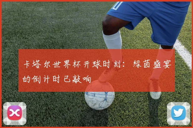 卡塔尔世界杯开球时刻：绿茵盛宴的倒计时已敲响