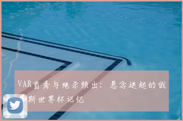 VAR首秀与绝杀频出:悬念迭起的俄罗斯世界杯记忆