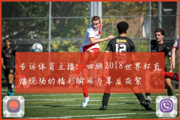 专访体育主播：回顾2018世界杯直播现场的精彩瞬间与幕后花絮
