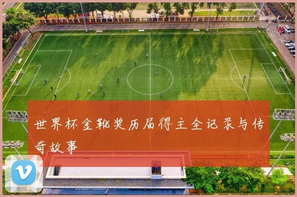 世界杯金靴奖历届得主全记录与传奇故事