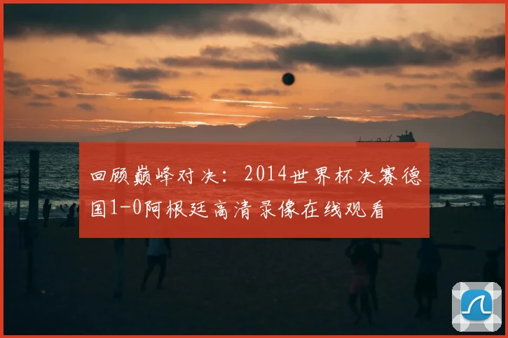 回顾巅峰对决：2014世界杯决赛德国1-0阿根廷高清录像在线观看