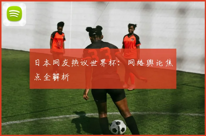 日本网友热议世界杯：网络舆论焦点全解析