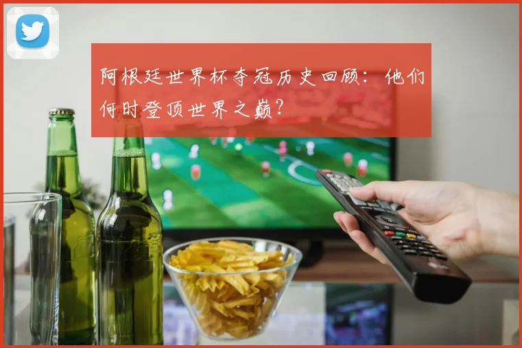 阿根廷世界杯夺冠历史回顾：他们何时登顶世界之巅？