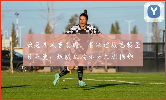 欧冠淘汰赛前瞻:曼联迎战巴黎圣日耳曼,权威机构比分预测揭晓