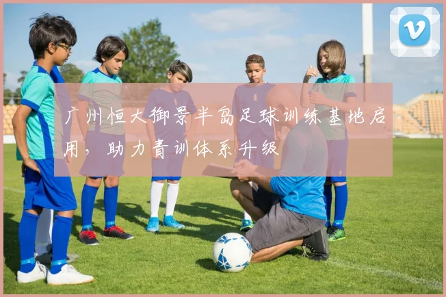 广州恒大御景半岛足球训练基地启用,助力青训体系升级