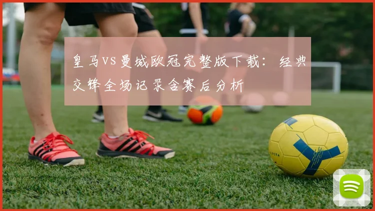 皇马vs曼城欧冠完整版下载：经典交锋全场记录含赛后分析