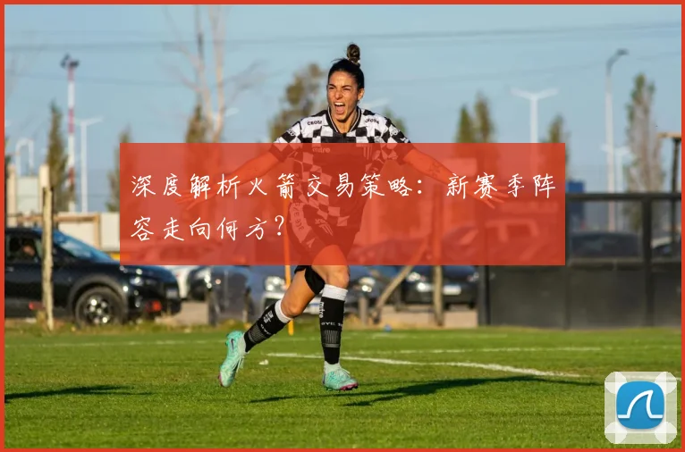 深度解析火箭交易策略:新赛季阵容走向何方?