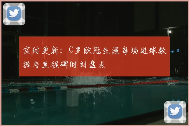实时更新：C罗欧冠生涯每场进球数据与里程碑时刻盘点
