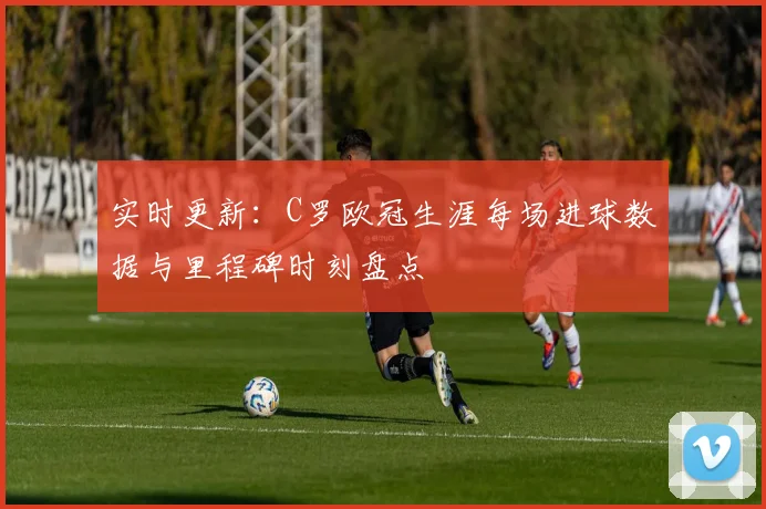 实时更新：C罗欧冠生涯每场进球数据与里程碑时刻盘点