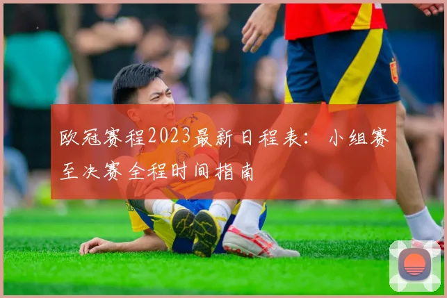 欧冠赛程2023最新日程表：小组赛至决赛全程时间指南