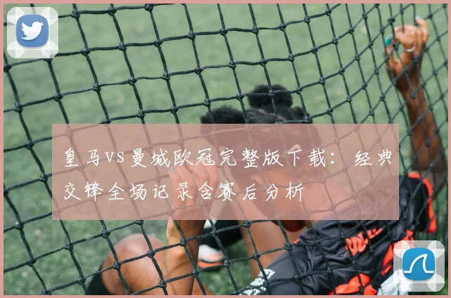 皇马vs曼城欧冠完整版下载：经典交锋全场记录含赛后分析